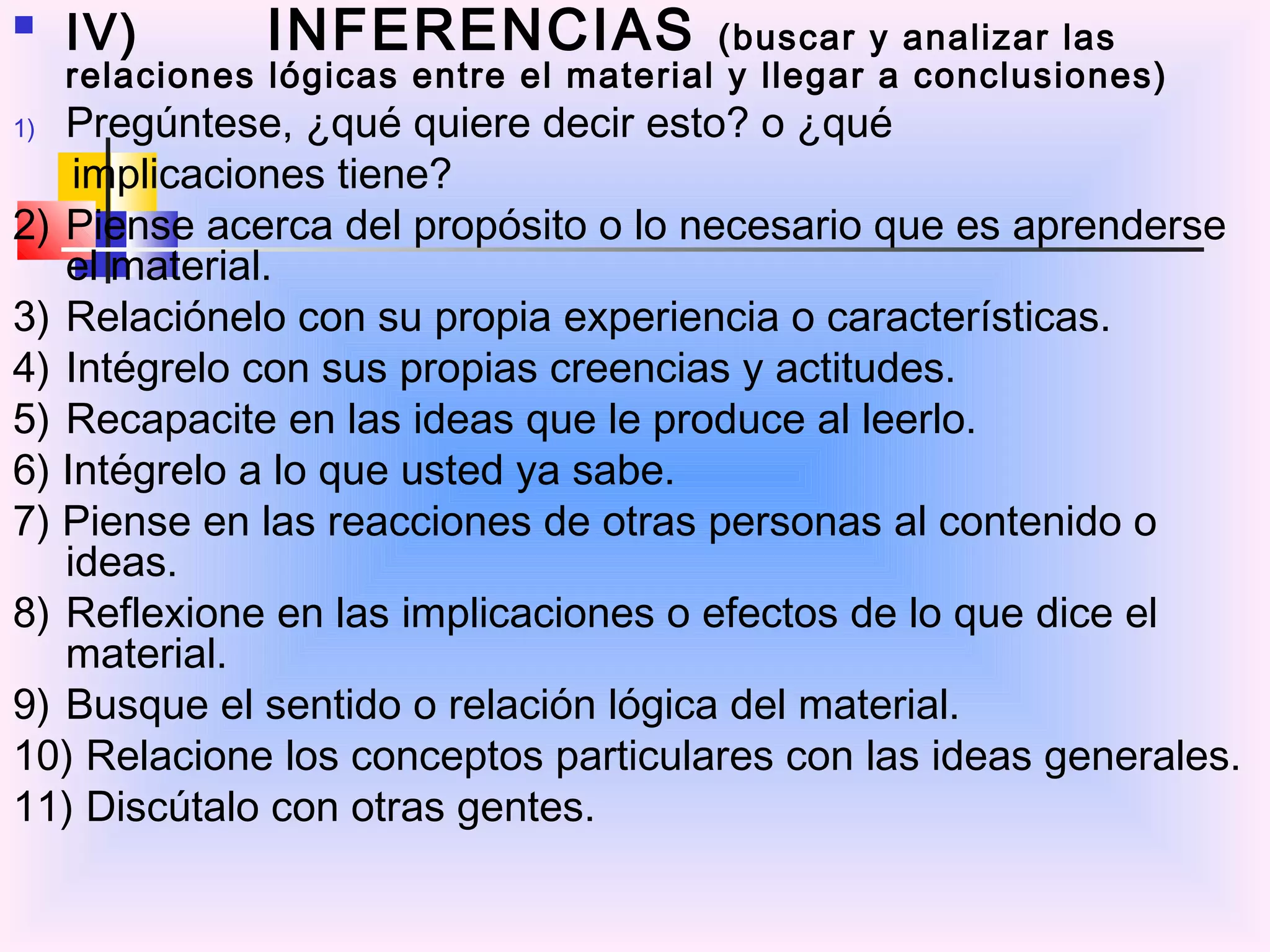     IV)        INFERENCIAS              (buscar y analizar las
     relaciones lógicas entre el material y llegar a conclusiones)
1) Pregúntese, ¿qué quiere decir esto? o ¿qué
    implicaciones tiene?
2) Piense acerca del propósito o lo necesario que es aprenderse
   el material.
3) Relaciónelo con su propia experiencia o características.
4) Intégrelo con sus propias creencias y actitudes.
5) Recapacite en las ideas que le produce al leerlo.
6) Intégrelo a lo que usted ya sabe.
7) Piense en las reacciones de otras personas al contenido o
   ideas.
8) Reflexione en las implicaciones o efectos de lo que dice el
   material.
9) Busque el sentido o relación lógica del material.
10) Relacione los conceptos particulares con las ideas generales.
11) Discútalo con otras gentes.
 