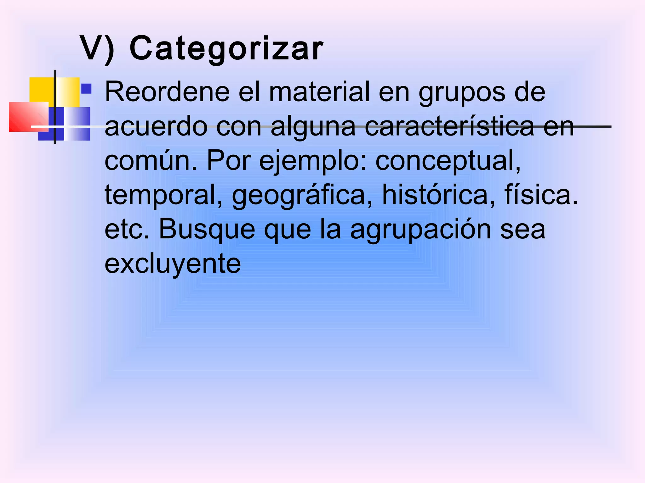 V) Categorizar
   Reordene el material en grupos de
    acuerdo con alguna característica en
    común. Por ejemplo: conceptual,
    temporal, geográfica, histórica, física.
    etc. Busque que la agrupación sea
    excluyente
 