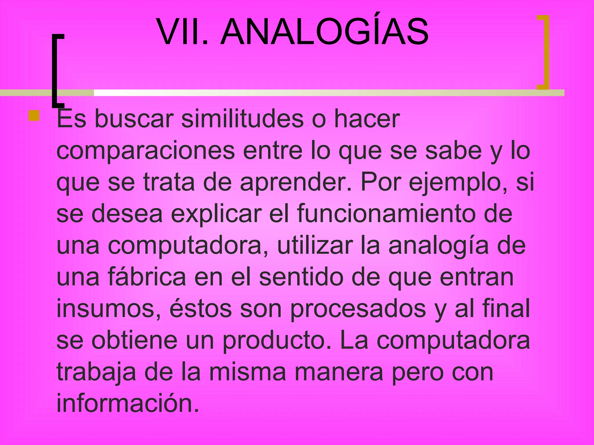 VII. ANALOGÍAS

   Es buscar similitudes o hacer
    comparaciones entre lo que se sabe y lo
    que se trata de aprender. Por ejemplo, si
    se desea explicar el funcionamiento de
    una computadora, utilizar la analogía de
    una fábrica en el sentido de que entran
    insumos, éstos son procesados y al final
    se obtiene un producto. La computadora
    trabaja de la misma manera pero con
    información.
 