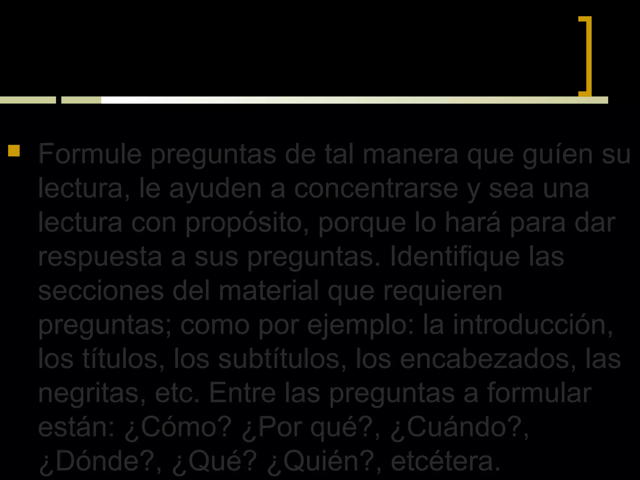 VII) PREGUNTAS-RESPUESTAS



   Formule preguntas de tal manera que guíen su
    lectura, le ayuden a concentrarse y sea una
    lectura con propósito, porque lo hará para dar
    respuesta a sus preguntas. Identifique las
    secciones del material que requieren
    preguntas; como por ejemplo: la introducción,
    los títulos, los subtítulos, los encabezados, las
    negritas, etc. Entre las preguntas a formular
    están: ¿Cómo? ¿Por qué?, ¿Cuándo?,
    ¿Dónde?, ¿Qué? ¿Quién?, etcétera.
 