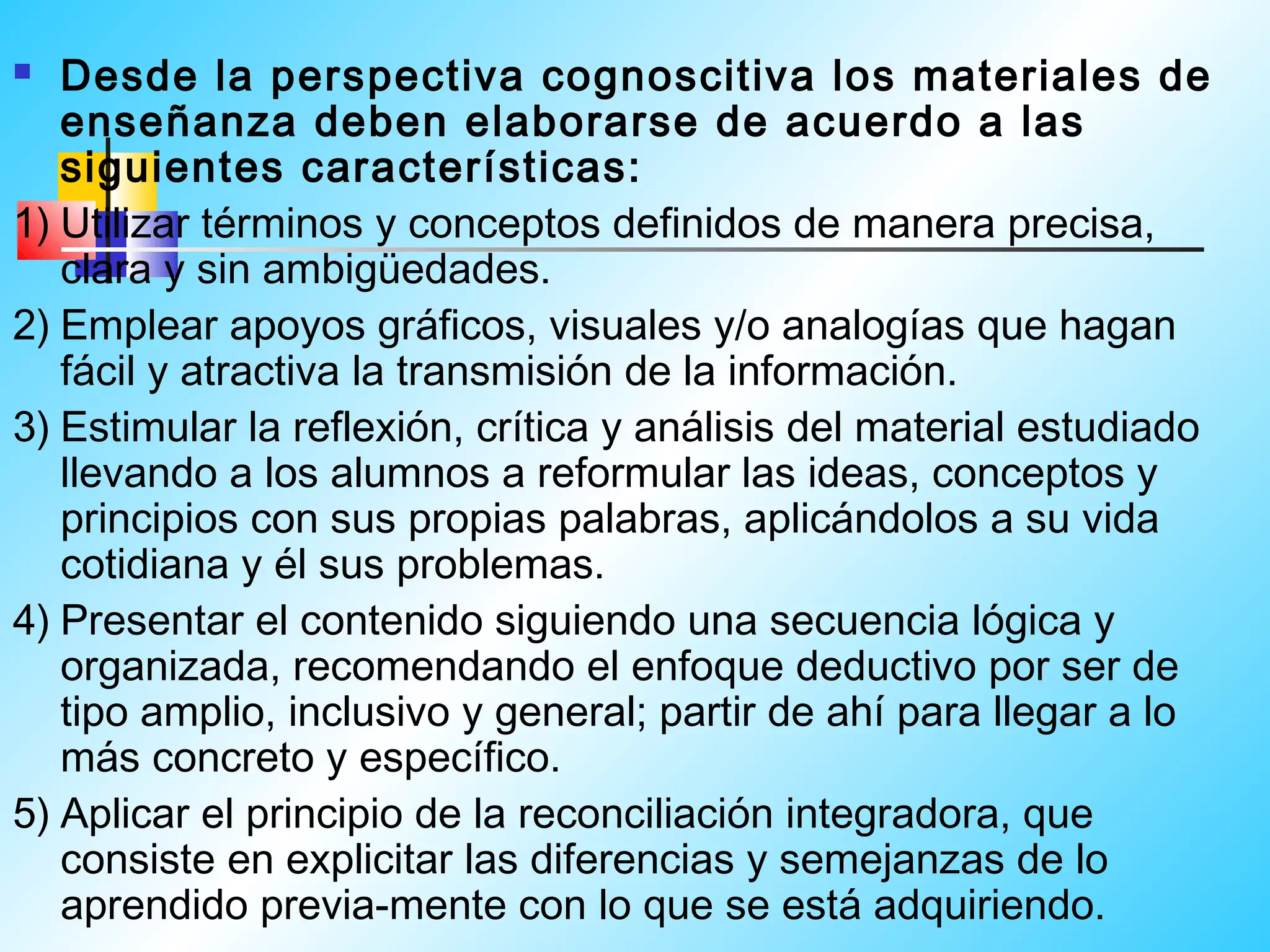   Desde la perspectiva cognoscitiva los materiales de
   enseñanza deben elaborarse de acuerdo a las
   siguientes características:
1) Utilizar términos y conceptos definidos de manera precisa,
   clara y sin ambigüedades.
2) Emplear apoyos gráficos, visuales y/o analogías que hagan
   fácil y atractiva la transmisión de la información.
3) Estimular la reflexión, crítica y análisis del material estudiado
   llevando a los alumnos a reformular las ideas, conceptos y
   principios con sus propias palabras, aplicándolos a su vida
   cotidiana y él sus problemas.
4) Presentar el contenido siguiendo una secuencia lógica y
   organizada, recomendando el enfoque deductivo por ser de
   tipo amplio, inclusivo y general; partir de ahí para llegar a lo
   más concreto y específico.
5) Aplicar el principio de la reconciliación integradora, que
   consiste en explicitar las diferencias y semejanzas de lo
   aprendido previa-mente con lo que se está adquiriendo.
 