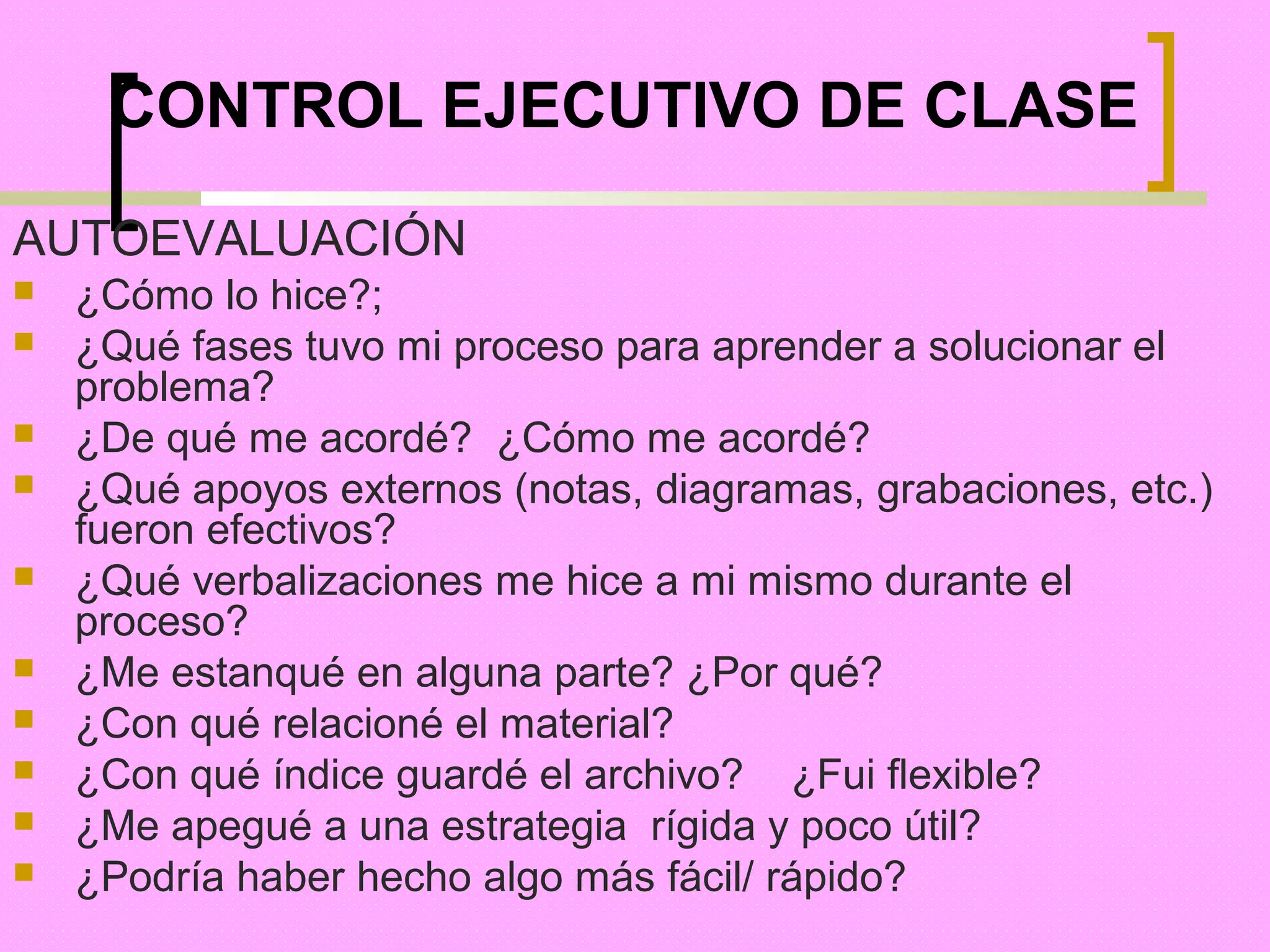 CONTROL EJECUTIVO DE CLASE

AUTOEVALUACIÓN
   ¿Cómo lo hice?;
   ¿Qué fases tuvo mi proceso para aprender a solucionar el
    problema?
   ¿De qué me acordé? ¿Cómo me acordé?
   ¿Qué apoyos externos (notas, diagramas, grabaciones, etc.)
    fueron efectivos?
   ¿Qué verbalizaciones me hice a mi mismo durante el
    proceso?
   ¿Me estanqué en alguna parte? ¿Por qué?
   ¿Con qué relacioné el material?
   ¿Con qué índice guardé el archivo? ¿Fui flexible?
   ¿Me apegué a una estrategia rígida y poco útil?
   ¿Podría haber hecho algo más fácil/ rápido?
 