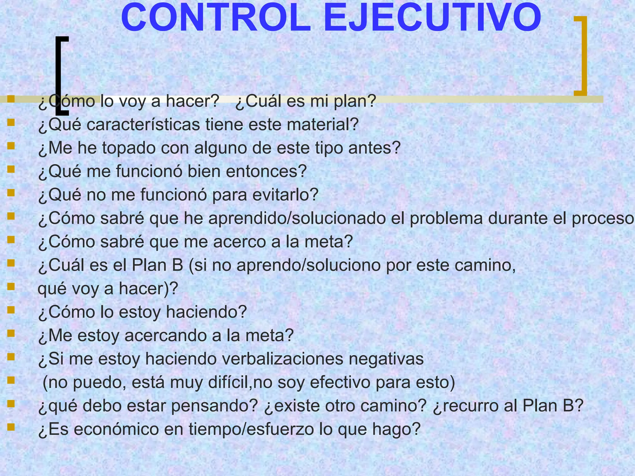 CONTROL EJECUTIVO
   ¿Cómo lo voy a hacer? ¿Cuál es mi plan?
   ¿Qué características tiene este material?
   ¿Me he topado con alguno de este tipo antes?
   ¿Qué me funcionó bien entonces?
   ¿Qué no me funcionó para evitarlo?
   ¿Cómo sabré que he aprendido/solucionado el problema durante el proceso?
   ¿Cómo sabré que me acerco a la meta?
   ¿Cuál es el Plan B (si no aprendo/soluciono por este camino,
   qué voy a hacer)?
   ¿Cómo lo estoy haciendo?
   ¿Me estoy acercando a la meta?
   ¿Si me estoy haciendo verbalizaciones negativas
    (no puedo, está muy difícil,no soy efectivo para esto)
   ¿qué debo estar pensando? ¿existe otro camino? ¿recurro al Plan B?
   ¿Es económico en tiempo/esfuerzo lo que hago?
 