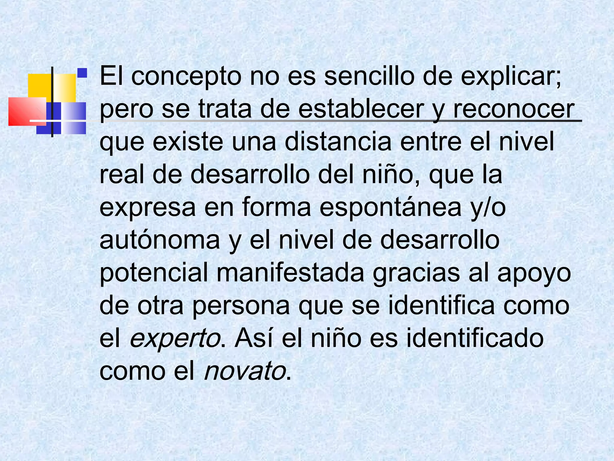    El concepto no es sencillo de explicar;
    pero se trata de establecer y reconocer
    que existe una distancia entre el nivel
    real de desarrollo del niño, que la
    expresa en forma espontánea y/o
    autónoma y el nivel de desarrollo
    potencial manifestada gracias al apoyo
    de otra persona que se identifica como
    el experto. Así el niño es identificado
    como el novato.
 