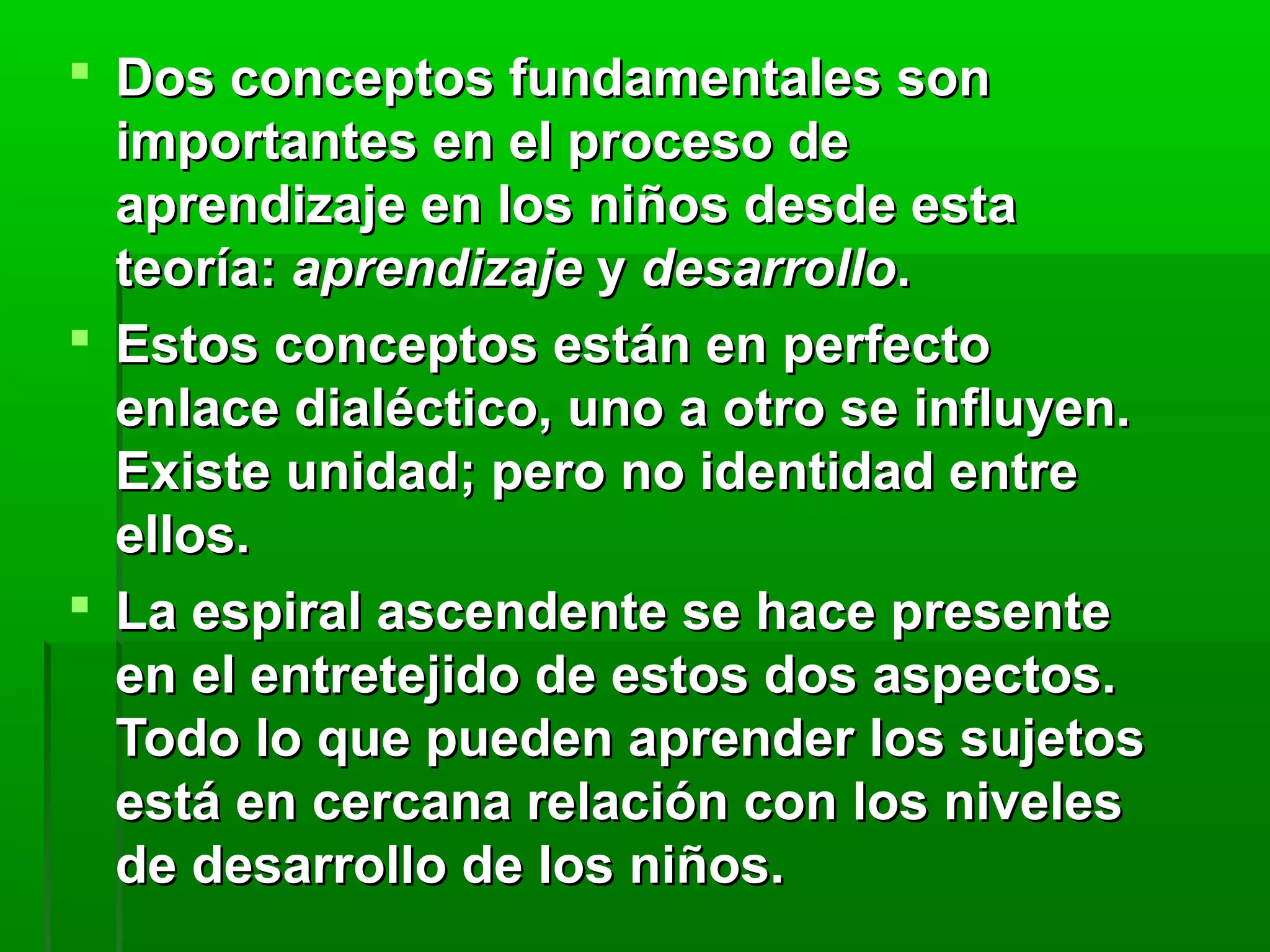  Dos conceptos fundamentales son
  importantes en el proceso de
  aprendizaje en los niños desde esta
  teoría: aprendizaje y desarrollo.
 Estos conceptos están en perfecto
  enlace dialéctico, uno a otro se influyen.
  Existe unidad; pero no identidad entre
  ellos.
 La espiral ascendente se hace presente
  en el entretejido de estos dos aspectos.
  Todo lo que pueden aprender los sujetos
  está en cercana relación con los niveles
  de desarrollo de los niños.
 