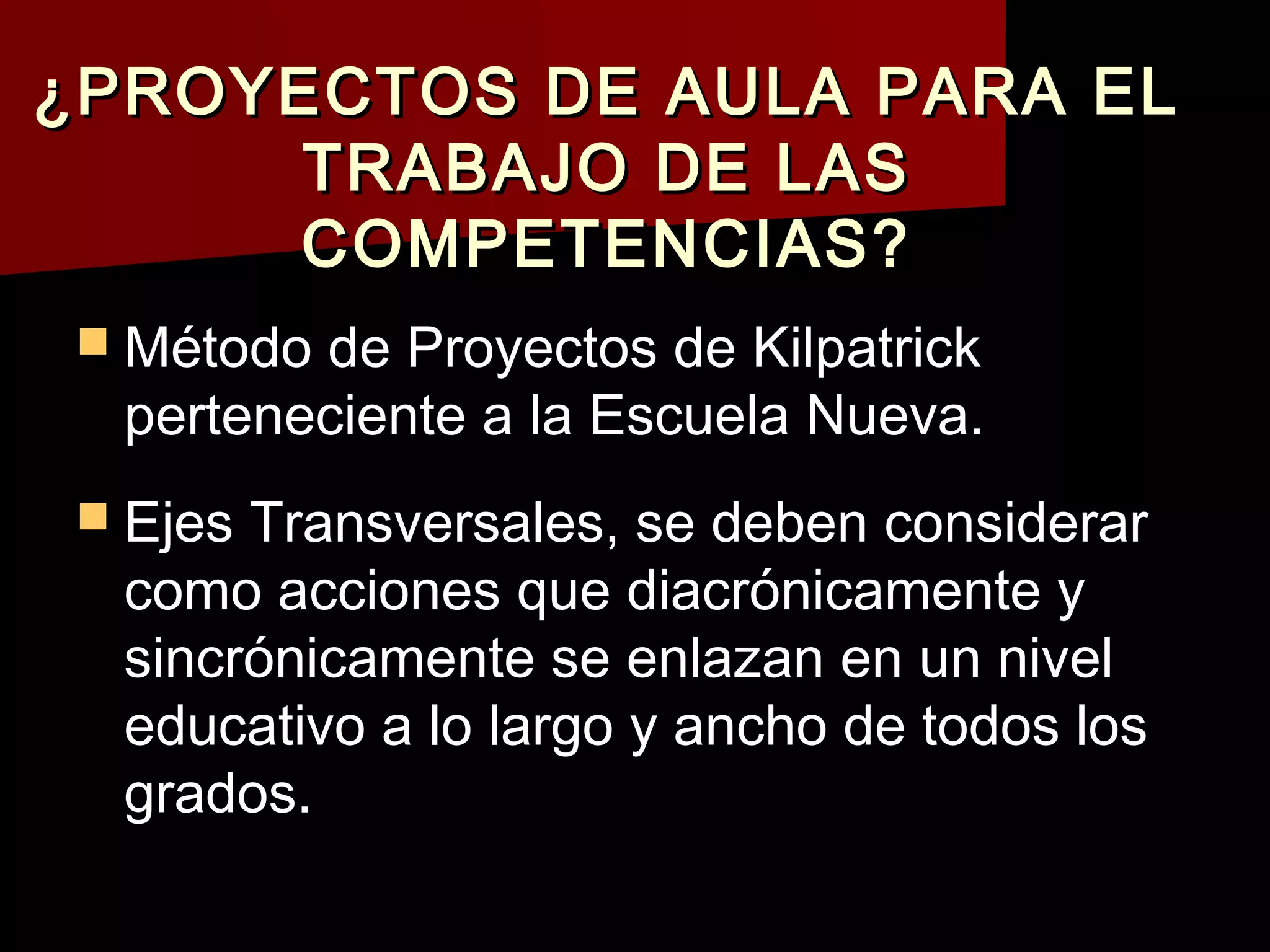 ¿PROYECTOS DE AULA PARA EL
      TRABAJO DE LAS
      COMPETENCIAS?
 Método de Proyectos de Kilpatrick
  perteneciente a la Escuela Nueva.
 Ejes Transversales, se deben considerar
  como acciones que diacrónicamente y
  sincrónicamente se enlazan en un nivel
  educativo a lo largo y ancho de todos los
  grados.
 