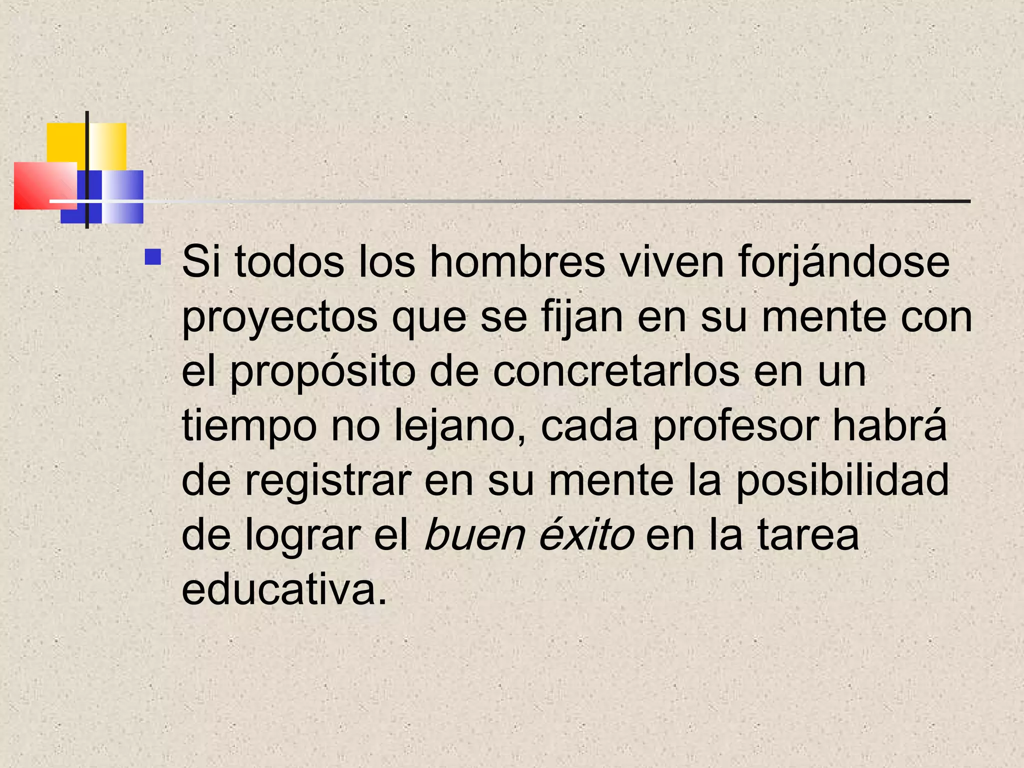    Si todos los hombres viven forjándose
    proyectos que se fijan en su mente con
    el propósito de concretarlos en un
    tiempo no lejano, cada profesor habrá
    de registrar en su mente la posibilidad
    de lograr el buen éxito en la tarea
    educativa.
 