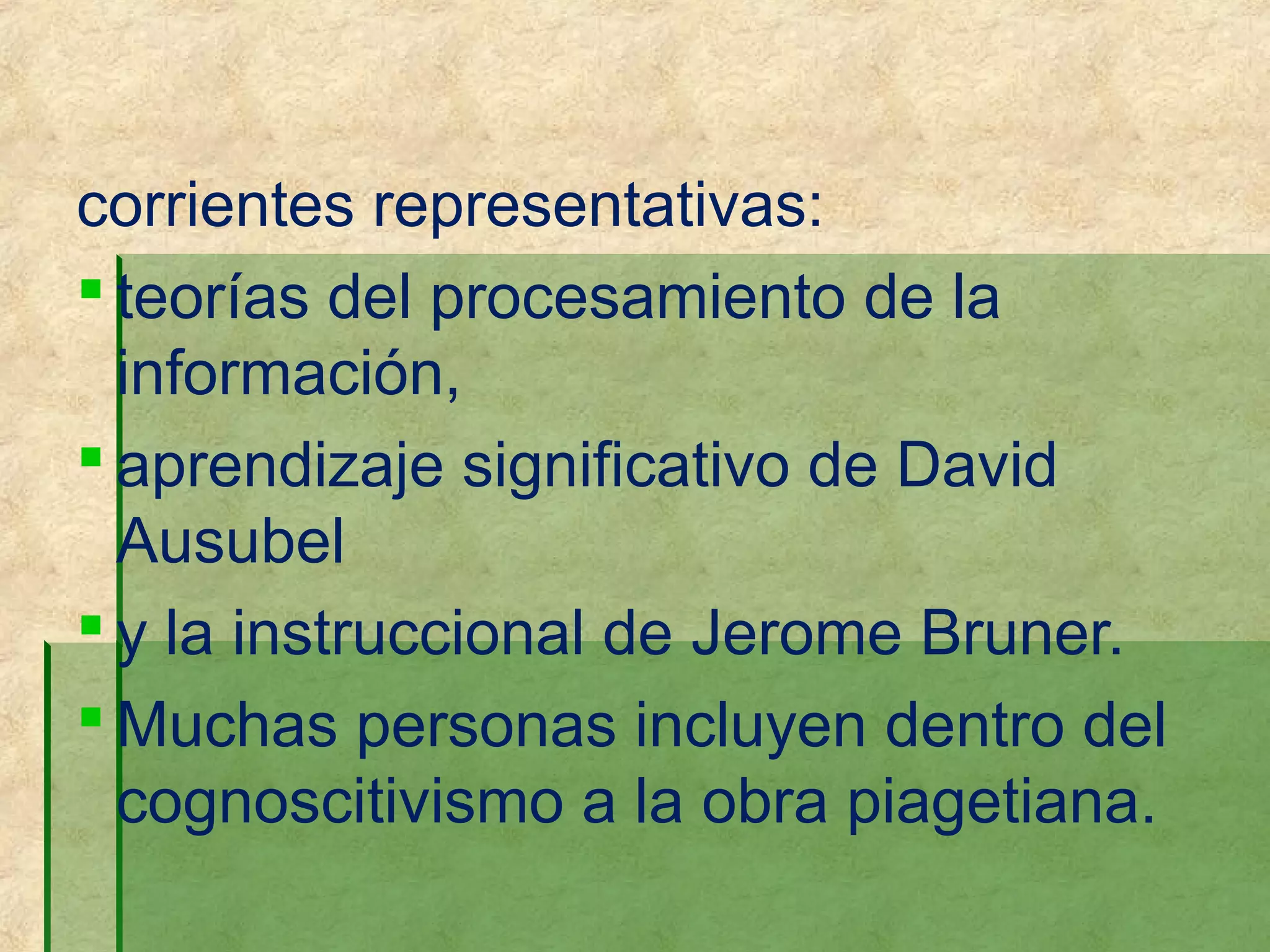 corrientes representativas:
 teorías del procesamiento de la
  información,
 aprendizaje significativo de David
  Ausubel
 y la instruccional de Jerome Bruner.
 Muchas personas incluyen dentro del
  cognoscitivismo a la obra piagetiana.
 