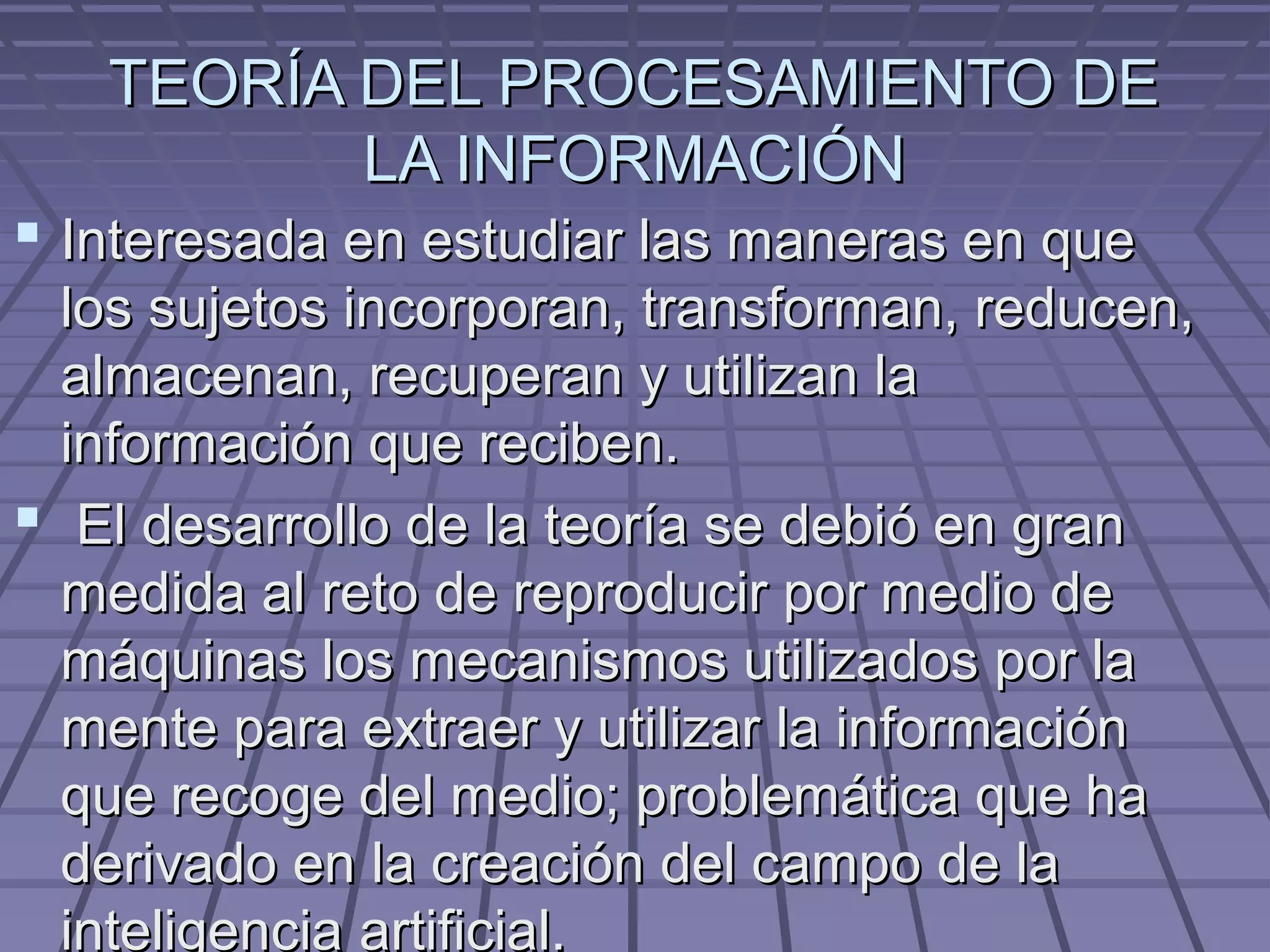 TEORÍA DEL PROCESAMIENTO DE
          LA INFORMACIÓN
 Interesada en estudiar las maneras en que
  los sujetos incorporan, transforman, reducen,
  almacenan, recuperan y utilizan la
  información que reciben.
 El desarrollo de la teoría se debió en gran
  medida al reto de reproducir por medio de
  máquinas los mecanismos utilizados por la
  mente para extraer y utilizar la información
  que recoge del medio; problemática que ha
  derivado en la creación del campo de la
  inteligencia artificial.
 