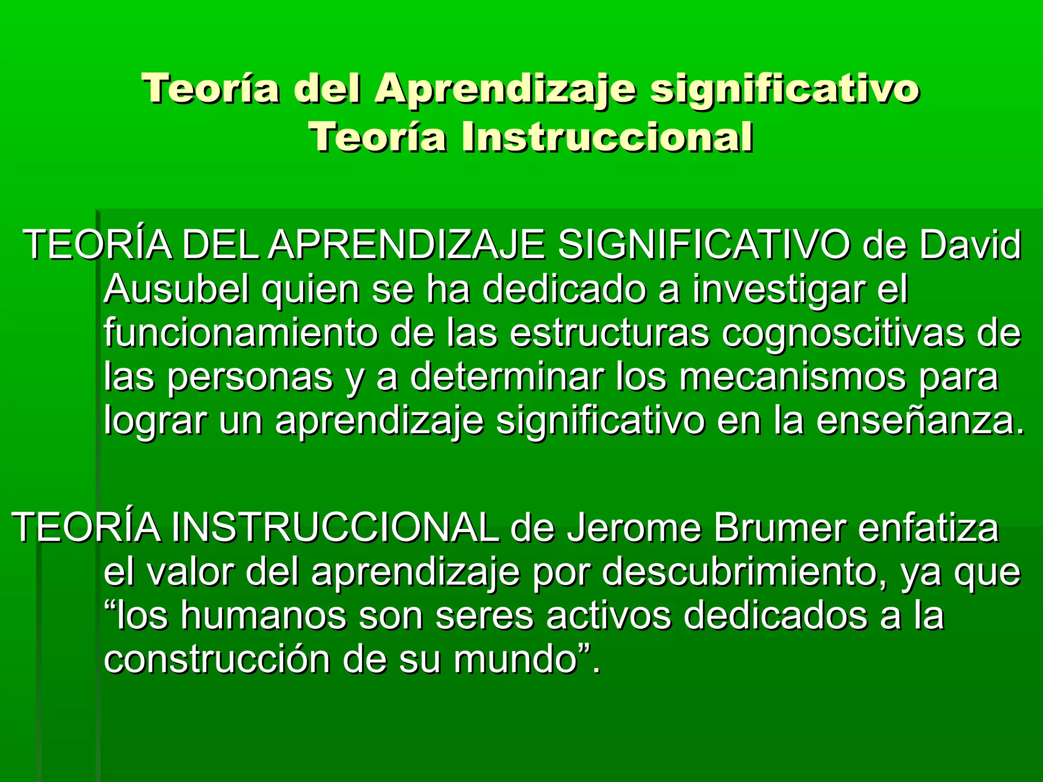 Teoría del Aprendizaje significativo
              Teoría Instruccional

TEORÍA DEL APRENDIZAJE SIGNIFICATIVO de David
   Ausubel quien se ha dedicado a investigar el
   funcionamiento de las estructuras cognoscitivas de
   las personas y a determinar los mecanismos para
   lograr un aprendizaje significativo en la enseñanza.

TEORÍA INSTRUCCIONAL de Jerome Brumer enfatiza
   el valor del aprendizaje por descubrimiento, ya que
   “los humanos son seres activos dedicados a la
   construcción de su mundo”.
 