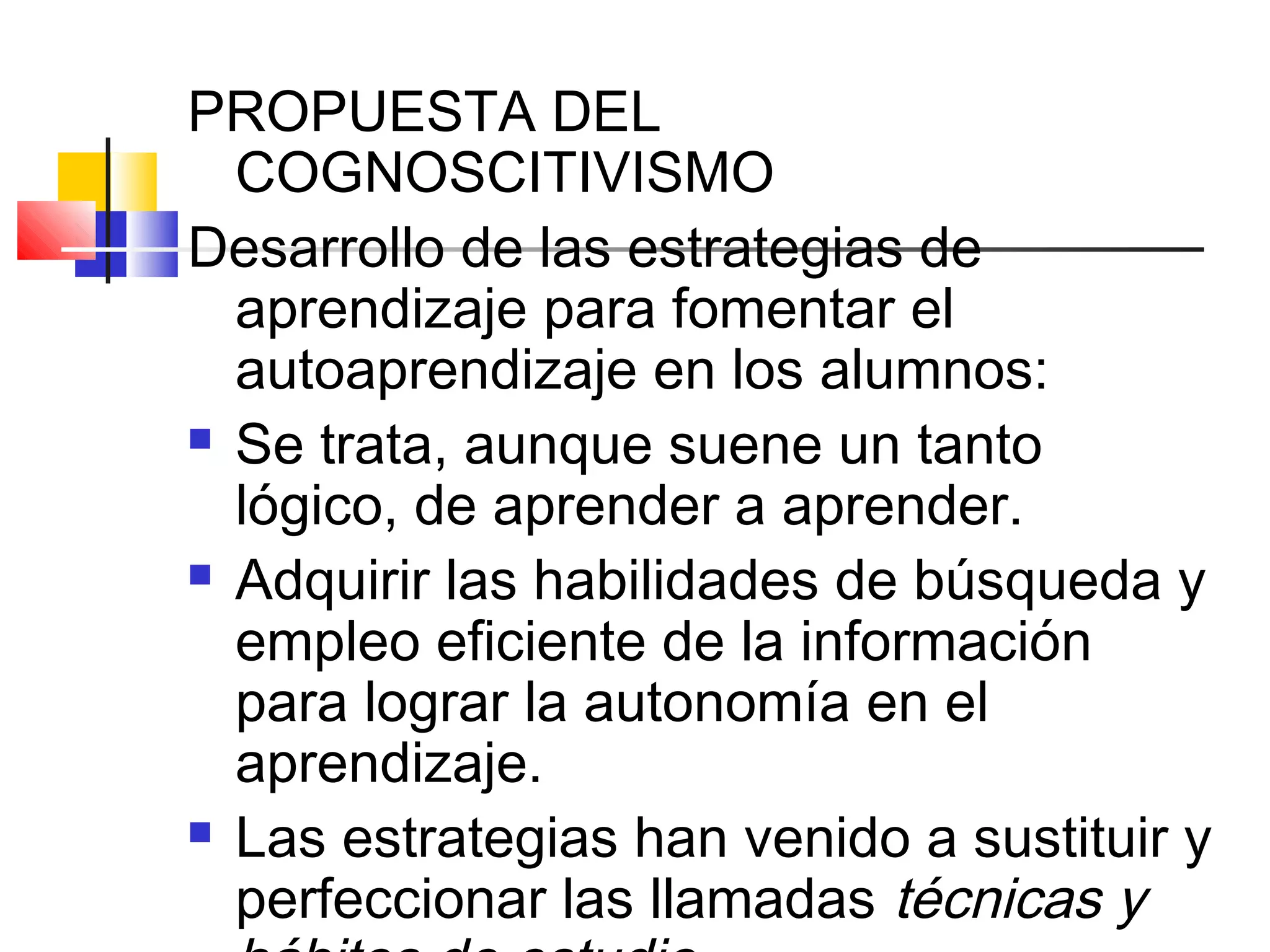 PROPUESTA DEL
  COGNOSCITIVISMO
Desarrollo de las estrategias de
  aprendizaje para fomentar el
  autoaprendizaje en los alumnos:
 Se trata, aunque suene un tanto

  lógico, de aprender a aprender.
 Adquirir las habilidades de búsqueda y

  empleo eficiente de la información
  para lograr la autonomía en el
  aprendizaje.
 Las estrategias han venido a sustituir y

  perfeccionar las llamadas técnicas y
 
