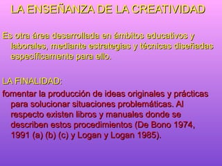 LA ENSEÑANZA DE LA CREATIVIDAD

Es otra área desarrollada en ámbitos educativos y
  laborales, mediante estrategias y técnicas diseñadas
  específicamente para ello.

LA FINALIDAD:
fomentar la producción de ideas originales y prácticas
  para solucionar situaciones problemáticas. Al
  respecto existen libros y manuales donde se
  describen estos procedimientos (De Bono 1974,
  1991 (a) (b) (c) y Logan y Logan 1985).
 