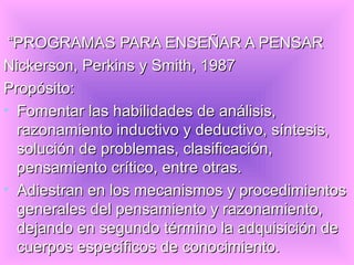 “PROGRAMAS PARA ENSEÑAR A PENSAR
Nickerson, Perkins y Smith, 1987
Propósito:
• Fomentar las habilidades de análisis,
  razonamiento inductivo y deductivo, síntesis,
  solución de problemas, clasificación,
  pensamiento crítico, entre otras.
• Adiestran en los mecanismos y procedimientos
  generales del pensamiento y razonamiento,
  dejando en segundo término la adquisición de
  cuerpos específicos de conocimiento.
 
