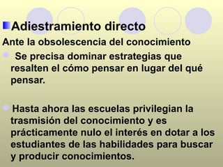 Adiestramiento directo
Ante la obsolescencia del conocimiento
 Se precisa dominar estrategias que
 resalten el cómo pensar en lugar del qué
 pensar.

Hasta ahora las escuelas privilegian la
 trasmisión del conocimiento y es
 prácticamente nulo el interés en dotar a los
 estudiantes de las habilidades para buscar
 y producir conocimientos.
 