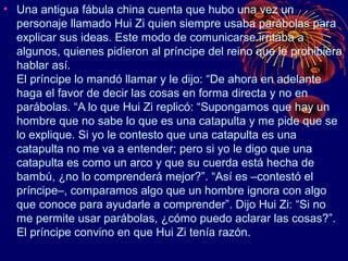 • Una antigua fábula china cuenta que hubo una vez un
  personaje llamado Hui Zi quien siempre usaba parábolas para
  explicar sus ideas. Este modo de comunicarse irritaba a
  algunos, quienes pidieron al príncipe del reino que le prohibiera
  hablar así.
  El príncipe lo mandó llamar y le dijo: “De ahora en adelante
  haga el favor de decir las cosas en forma directa y no en
  parábolas. “A lo que Hui Zi replicó: “Supongamos que hay un
  hombre que no sabe lo que es una catapulta y me pide que se
  lo explique. Si yo le contesto que una catapulta es una
  catapulta no me va a entender; pero si yo le digo que una
  catapulta es como un arco y que su cuerda está hecha de
  bambú, ¿no lo comprenderá mejor?”. “Así es –contestó el
  príncipe–, comparamos algo que un hombre ignora con algo
  que conoce para ayudarle a comprender”. Dijo Hui Zi: “Si no
  me permite usar parábolas, ¿cómo puedo aclarar las cosas?”.
  El príncipe convino en que Hui Zi tenía razón.
 