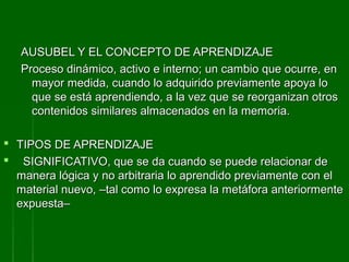 AUSUBEL Y EL CONCEPTO DE APRENDIZAJE
   Proceso dinámico, activo e interno; un cambio que ocurre, en
     mayor medida, cuando lo adquirido previamente apoya lo
     que se está aprendiendo, a la vez que se reorganizan otros
     contenidos similares almacenados en la memoria.

 TIPOS DE APRENDIZAJE
 SIGNIFICATIVO, que se da cuando se puede relacionar de
  manera lógica y no arbitraria lo aprendido previamente con el
  material nuevo, –tal como lo expresa la metáfora anteriormente
  expuesta–
 