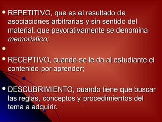  REPETITIVO,      que es el resultado de
    asociaciones arbitrarias y sin sentido del
    material, que peyorativamente se denomina
    memorístico;

 RECEPTIVO,      cuando se le da al estudiante el
    contenido por aprender;

 DESCUBRIMIENTO,         cuando tiene que buscar
    las reglas, conceptos y procedimientos del
    tema a adquirir.
 