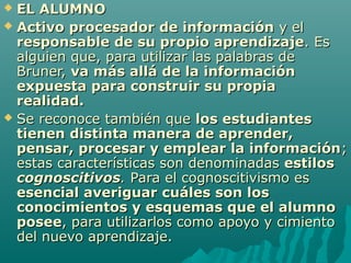  EL ALUMNO
 Activo procesador de información y el
  responsable de su propio aprendizaje. Es
  alguien que, para utilizar las palabras de
  Bruner, va más allá de la información
  expuesta para construir su propia
  realidad.
 Se reconoce también que los estudiantes
  tienen distinta manera de aprender,
  pensar, procesar y emplear la información;
  estas características son denominadas estilos
  cognoscitivos. Para el cognoscitivismo es
  esencial averiguar cuáles son los
  conocimientos y esquemas que el alumno
  posee, para utilizarlos como apoyo y cimiento
  del nuevo aprendizaje.
 