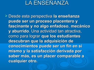 LA ENSEÑANZA

 Desde esta perspectiva la enseñanza
 puede ser un proceso placentero y
 fascinante y no algo enfadoso, mecánico
 y aburrido. Una actividad tan atractiva,
 como para lograr que los estudiantes
 descubran que la adquisición de
 conocimientos puede ser un fin en sí
 mismo y la satisfacción derivada por
 saber más, es un placer comparable a
 cualquier otro.
 