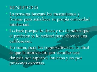 • BENEFICIOS
• La persona buscará los mecanismos y
  formas para satisfacer su propia curiosidad
  intelectual.
• Lo hará porque lo desea y no debido a que
  el profesor se lo ordenó para obtener una
  calificación.
• En suma, para los cognoscitivistas, lo ideal
  es que la motivación por estudiar esté
  dirigida por aspectos internos y no por
  presiones externas.
 