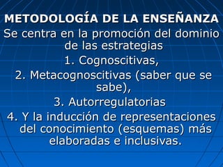 METODOLOGÍA DE LA ENSEÑANZA
Se centra en la promoción del dominio
            de las estrategias
            1. Cognoscitivas,
  2. Metacognoscitivas (saber que se
                  sabe),
          3. Autorregulatorias
4. Y la inducción de representaciones
   del conocimiento (esquemas) más
         elaboradas e inclusivas.
 