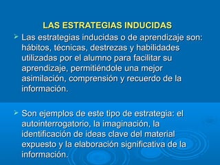 LAS ESTRATEGIAS INDUCIDAS
   Las estrategias inducidas o de aprendizaje son:
    hábitos, técnicas, destrezas y habilidades
    utilizadas por el alumno para facilitar su
    aprendizaje, permitiéndole una mejor
    asimilación, comprensión y recuerdo de la
    información.

   Son ejemplos de este tipo de estrategia: el
    autointerrogatorio, la imaginación, la
    identificación de ideas clave del material
    expuesto y la elaboración significativa de la
    información.
 