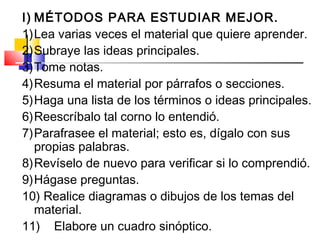 I) MÉTODOS PARA ESTUDIAR MEJOR.
1)Lea varias veces el material que quiere aprender.
2)Subraye las ideas principales.
3)Tome notas.
4)Resuma el material por párrafos o secciones.
5)Haga una lista de los términos o ideas principales.
6)Reescríbalo tal corno lo entendió.
7)Parafrasee el material; esto es, dígalo con sus
   propias palabras.
8)Revíselo de nuevo para verificar si lo comprendió.
9)Hágase preguntas.
10) Realice diagramas o dibujos de los temas del
   material.
11) Elabore un cuadro sinóptico.
 