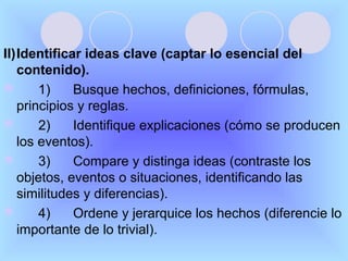 II)Identificar ideas clave (captar lo esencial del
   contenido).
      1)    Busque hechos, definiciones, fórmulas,
   principios y reglas.
      2)    Identifique explicaciones (cómo se producen
   los eventos).
      3)    Compare y distinga ideas (contraste los
   objetos, eventos o situaciones, identificando las
   similitudes y diferencias).
      4)    Ordene y jerarquice los hechos (diferencie lo
   importante de lo trivial).
 