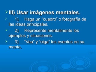  III) Usar imágenes mentales.
    1) Haga un “cuadro” o fotografía de
  las ideas principales.
    2) Represente mentalmente los
  ejemplos y situaciones.
    3) “Vea” y “oiga” los eventos en su
  mente.
 
