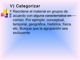 V) Categorizar
   Reordene el material en grupos de
    acuerdo con alguna característica en
    común. Por ejemplo: conceptual,
    temporal, geográfica, histórica, física.
    etc. Busque que la agrupación sea
    excluyente
 