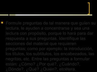 VII) PREGUNTAS-RESPUESTAS



   Formule preguntas de tal manera que guíen su
    lectura, le ayuden a concentrarse y sea una
    lectura con propósito, porque lo hará para dar
    respuesta a sus preguntas. Identifique las
    secciones del material que requieren
    preguntas; como por ejemplo: la introducción,
    los títulos, los subtítulos, los encabezados, las
    negritas, etc. Entre las preguntas a formular
    están: ¿Cómo? ¿Por qué?, ¿Cuándo?,
    ¿Dónde?, ¿Qué? ¿Quién?, etcétera.
 