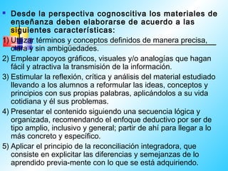   Desde la perspectiva cognoscitiva los materiales de
   enseñanza deben elaborarse de acuerdo a las
   siguientes características:
1) Utilizar términos y conceptos definidos de manera precisa,
   clara y sin ambigüedades.
2) Emplear apoyos gráficos, visuales y/o analogías que hagan
   fácil y atractiva la transmisión de la información.
3) Estimular la reflexión, crítica y análisis del material estudiado
   llevando a los alumnos a reformular las ideas, conceptos y
   principios con sus propias palabras, aplicándolos a su vida
   cotidiana y él sus problemas.
4) Presentar el contenido siguiendo una secuencia lógica y
   organizada, recomendando el enfoque deductivo por ser de
   tipo amplio, inclusivo y general; partir de ahí para llegar a lo
   más concreto y específico.
5) Aplicar el principio de la reconciliación integradora, que
   consiste en explicitar las diferencias y semejanzas de lo
   aprendido previa-mente con lo que se está adquiriendo.
 