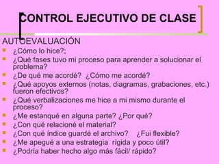 CONTROL EJECUTIVO DE CLASE

AUTOEVALUACIÓN
   ¿Cómo lo hice?;
   ¿Qué fases tuvo mi proceso para aprender a solucionar el
    problema?
   ¿De qué me acordé? ¿Cómo me acordé?
   ¿Qué apoyos externos (notas, diagramas, grabaciones, etc.)
    fueron efectivos?
   ¿Qué verbalizaciones me hice a mi mismo durante el
    proceso?
   ¿Me estanqué en alguna parte? ¿Por qué?
   ¿Con qué relacioné el material?
   ¿Con qué índice guardé el archivo? ¿Fui flexible?
   ¿Me apegué a una estrategia rígida y poco útil?
   ¿Podría haber hecho algo más fácil/ rápido?
 