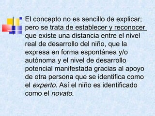    El concepto no es sencillo de explicar;
    pero se trata de establecer y reconocer
    que existe una distancia entre el nivel
    real de desarrollo del niño, que la
    expresa en forma espontánea y/o
    autónoma y el nivel de desarrollo
    potencial manifestada gracias al apoyo
    de otra persona que se identifica como
    el experto. Así el niño es identificado
    como el novato.
 