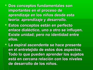  Dos conceptos fundamentales son
  importantes en el proceso de
  aprendizaje en los niños desde esta
  teoría: aprendizaje y desarrollo.
 Estos conceptos están en perfecto
  enlace dialéctico, uno a otro se influyen.
  Existe unidad; pero no identidad entre
  ellos.
 La espiral ascendente se hace presente
  en el entretejido de estos dos aspectos.
  Todo lo que pueden aprender los sujetos
  está en cercana relación con los niveles
  de desarrollo de los niños.
 