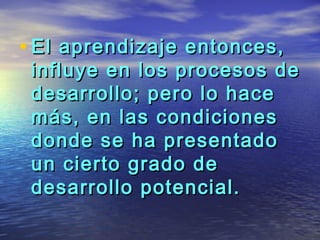 • El aprendizaje entonces,
 influye en los procesos de
 desarrollo; pero lo hace
 más, en las condiciones
 donde se ha presentado
 un cierto grado de
 desarrollo potencial.
 