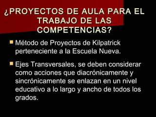 ¿PROYECTOS DE AULA PARA EL
      TRABAJO DE LAS
      COMPETENCIAS?
 Método de Proyectos de Kilpatrick
  perteneciente a la Escuela Nueva.
 Ejes Transversales, se deben considerar
  como acciones que diacrónicamente y
  sincrónicamente se enlazan en un nivel
  educativo a lo largo y ancho de todos los
  grados.
 