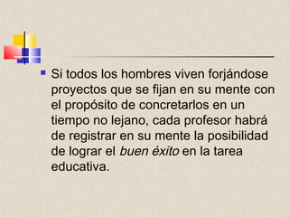    Si todos los hombres viven forjándose
    proyectos que se fijan en su mente con
    el propósito de concretarlos en un
    tiempo no lejano, cada profesor habrá
    de registrar en su mente la posibilidad
    de lograr el buen éxito en la tarea
    educativa.
 