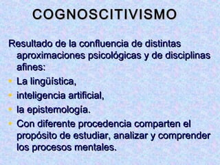 COGNOSCITIVISMO

Resultado de la confluencia de distintas
  aproximaciones psicológicas y de disciplinas
  afines:
• La lingüística,
• inteligencia artificial,
• la epistemología.
• Con diferente procedencia comparten el
  propósito de estudiar, analizar y comprender
  los procesos mentales.
 