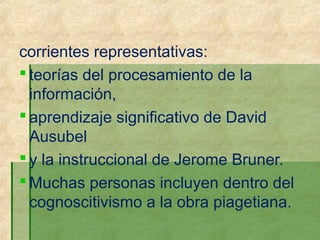 corrientes representativas:
 teorías del procesamiento de la
  información,
 aprendizaje significativo de David
  Ausubel
 y la instruccional de Jerome Bruner.
 Muchas personas incluyen dentro del
  cognoscitivismo a la obra piagetiana.
 