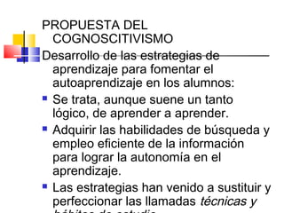 PROPUESTA DEL
  COGNOSCITIVISMO
Desarrollo de las estrategias de
  aprendizaje para fomentar el
  autoaprendizaje en los alumnos:
 Se trata, aunque suene un tanto

  lógico, de aprender a aprender.
 Adquirir las habilidades de búsqueda y

  empleo eficiente de la información
  para lograr la autonomía en el
  aprendizaje.
 Las estrategias han venido a sustituir y

  perfeccionar las llamadas técnicas y
 