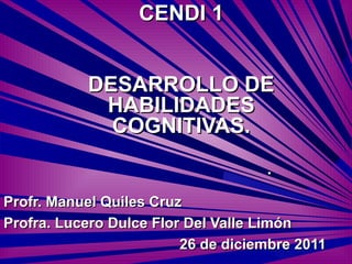 CENDI 1


           DESARROLLO DE
            HABILIDADES
             COGNITIVAS.
                                    .
Profr. Manuel Quiles Cruz
Profra. Lucero Dulce Flor Del Valle Limón
                         26 de diciembre 2011
 