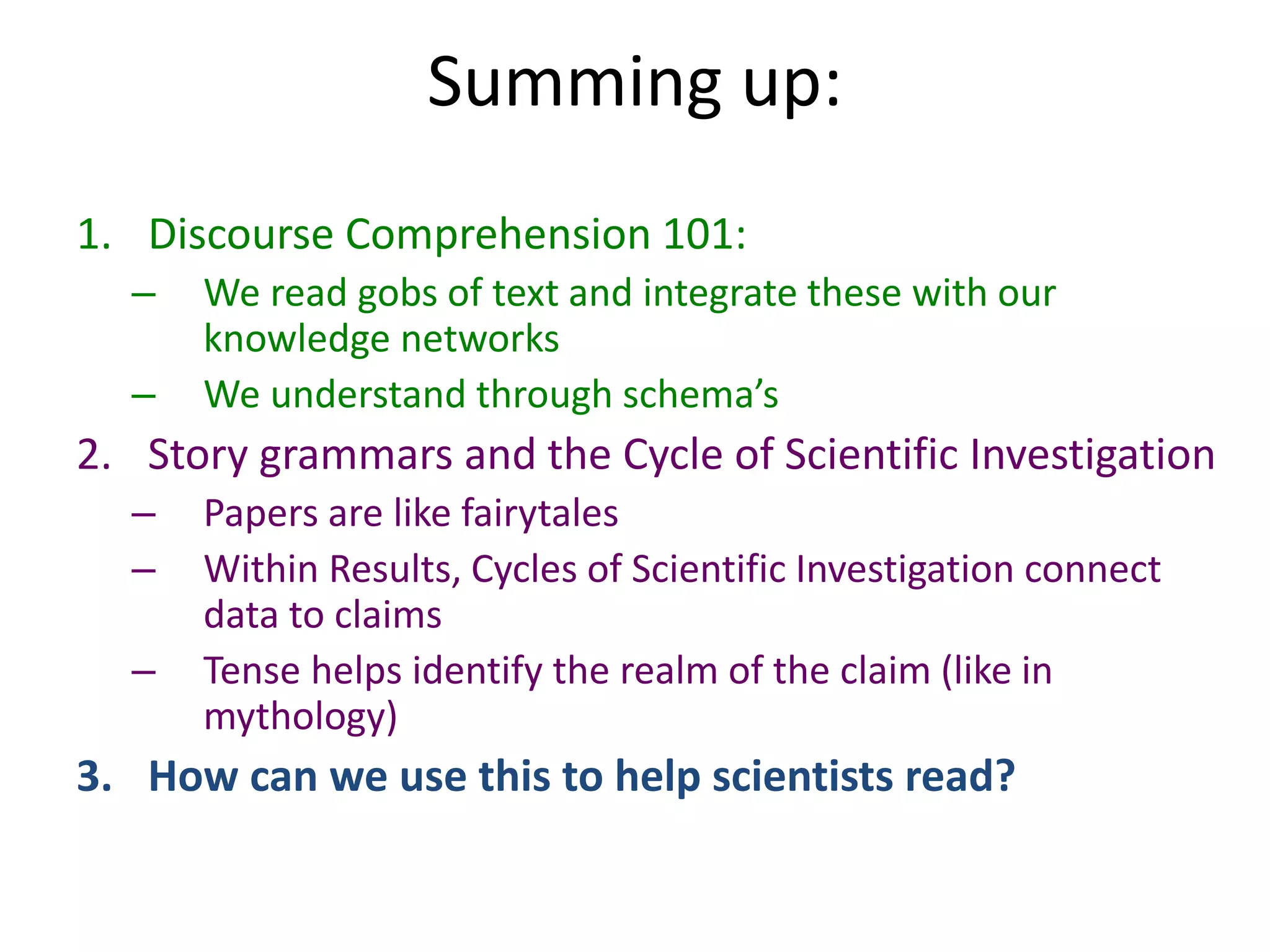 Summing up:
1. Discourse Comprehension 101:
– We read gobs of text and integrate these with our
knowledge networks
– We understand through schema’s
2. Story grammars and the Cycle of Scientific Investigation
– Papers are like fairytales
– Within Results, Cycles of Scientific Investigation connect
data to claims
– Tense helps identify the realm of the claim (like in
mythology)
3. How can we use this to help scientists read?
 