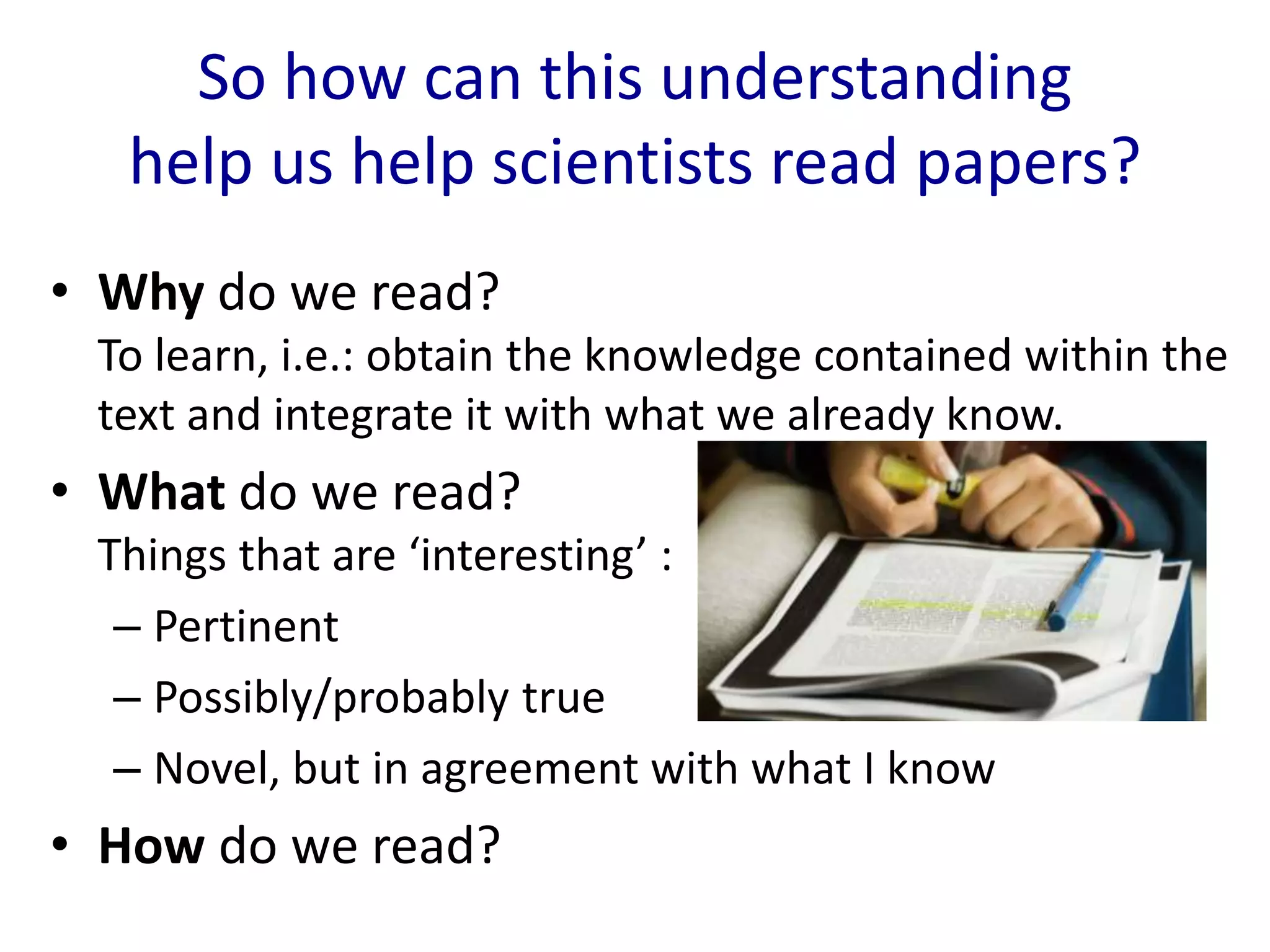 So how can this understanding
help us help scientists read papers?
• Why do we read?
To learn, i.e.: obtain the knowledge contained within the
text and integrate it with what we already know.
• What do we read?
Things that are ‘interesting’ :
– Pertinent
– Possibly/probably true
– Novel, but in agreement with what I know
• How do we read?
 