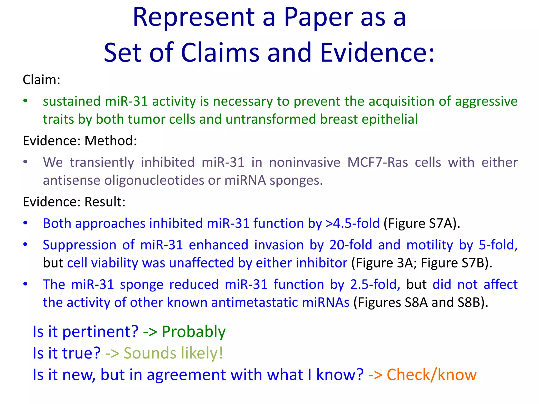 Claim:
• sustained miR-31 activity is necessary to prevent the acquisition of aggressive
traits by both tumor cells and untransformed breast epithelial
Evidence: Method:
• We transiently inhibited miR-31 in noninvasive MCF7-Ras cells with either
antisense oligonucleotides or miRNA sponges.
Evidence: Result:
• Both approaches inhibited miR-31 function by >4.5-fold (Figure S7A).
• Suppression of miR-31 enhanced invasion by 20-fold and motility by 5-fold,
but cell viability was unaffected by either inhibitor (Figure 3A; Figure S7B).
• The miR-31 sponge reduced miR-31 function by 2.5-fold, but did not affect
the activity of other known antimetastatic miRNAs (Figures S8A and S8B).
Is it pertinent? -> Probably
Is it true? -> Sounds likely!
Is it new, but in agreement with what I know? -> Check/know
Represent a Paper as a
Set of Claims and Evidence:
 