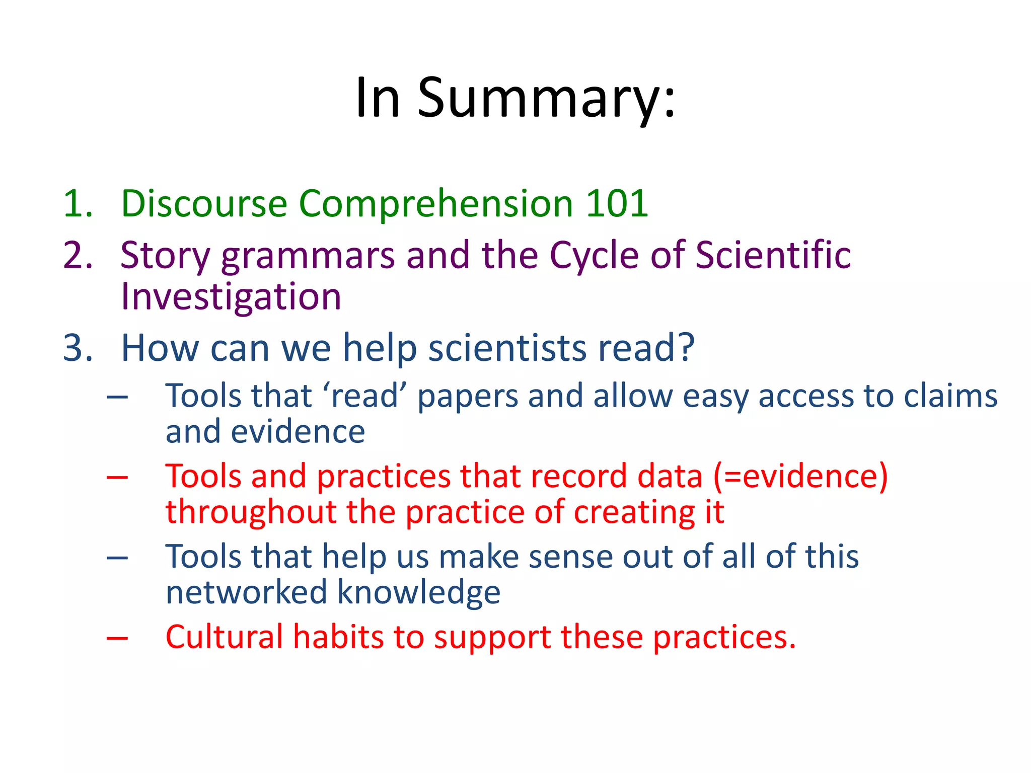 In Summary:
1. Discourse Comprehension 101
2. Story grammars and the Cycle of Scientific
Investigation
3. How can we help scientists read?
– Tools that ‘read’ papers and allow easy access to claims
and evidence
– Tools and practices that record data (=evidence)
throughout the practice of creating it
– Tools that help us make sense out of all of this
networked knowledge
– Cultural habits to support these practices.
 