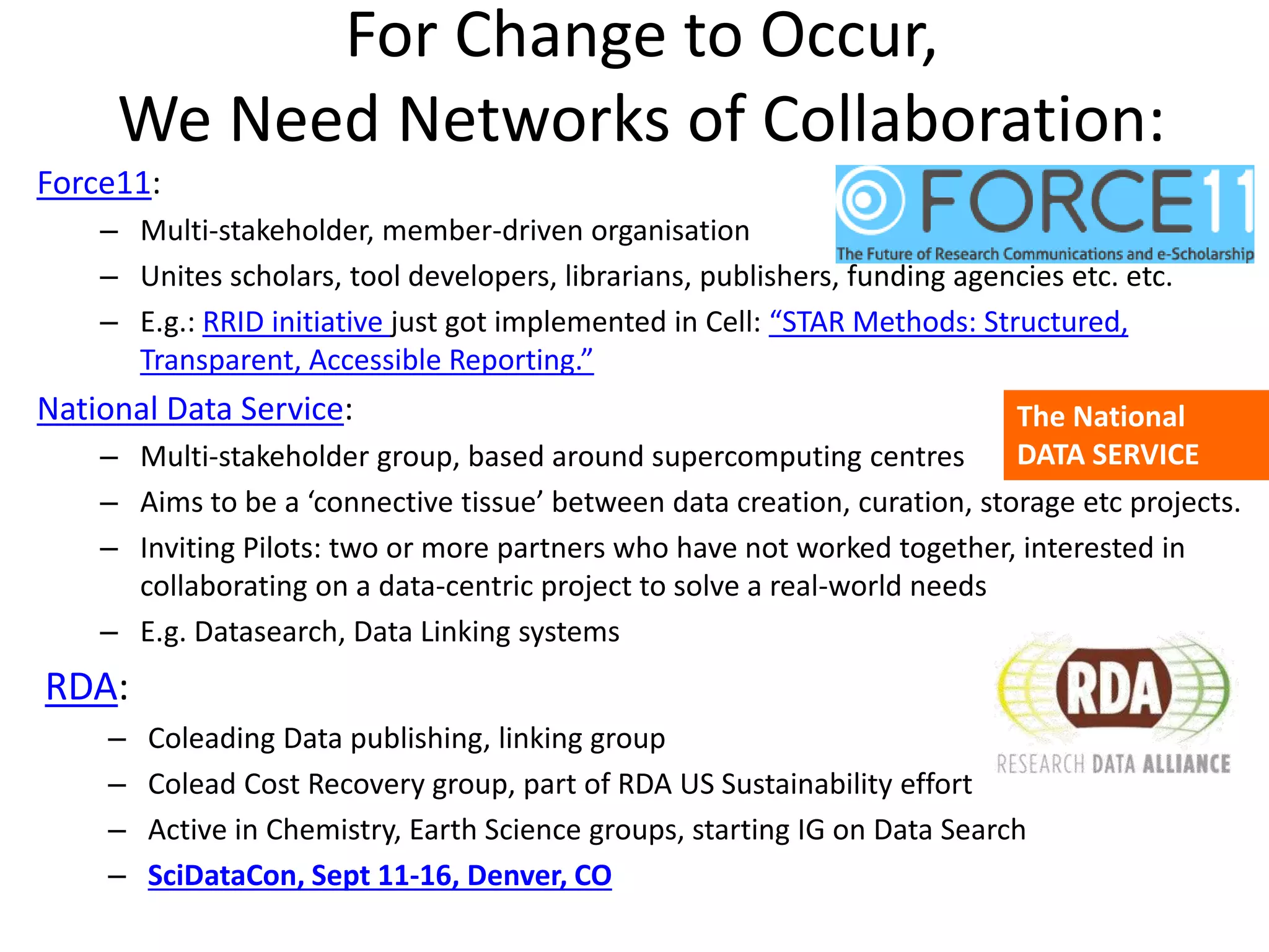 For Change to Occur,
We Need Networks of Collaboration:
Force11:
– Multi-stakeholder, member-driven organisation
– Unites scholars, tool developers, librarians, publishers, funding agencies etc. etc.
– E.g.: RRID initiative just got implemented in Cell: “STAR Methods: Structured,
Transparent, Accessible Reporting.”
National Data Service:
– Multi-stakeholder group, based around supercomputing centres
– Aims to be a ‘connective tissue’ between data creation, curation, storage etc projects.
– Inviting Pilots: two or more partners who have not worked together, interested in
collaborating on a data-centric project to solve a real-world needs
– E.g. Datasearch, Data Linking systems
RDA:
– Coleading Data publishing, linking group
– Colead Cost Recovery group, part of RDA US Sustainability effort
– Active in Chemistry, Earth Science groups, starting IG on Data Search
– SciDataCon, Sept 11-16, Denver, CO
The National
DATA SERVICE
 