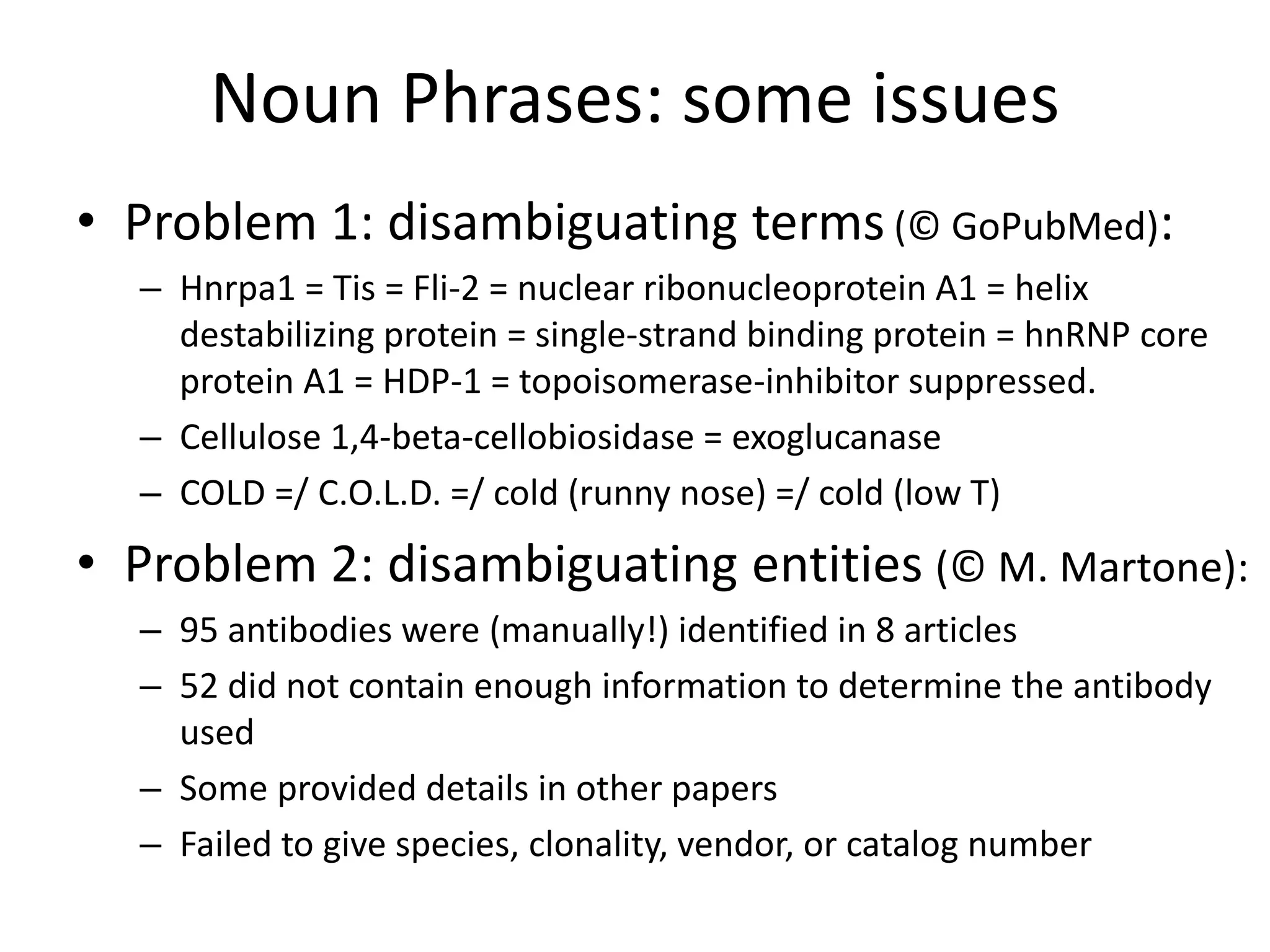 Noun Phrases: some issues
• Problem 1: disambiguating terms (© GoPubMed):
– Hnrpa1 = Tis = Fli-2 = nuclear ribonucleoprotein A1 = helix
destabilizing protein = single-strand binding protein = hnRNP core
protein A1 = HDP-1 = topoisomerase-inhibitor suppressed.
– Cellulose 1,4-beta-cellobiosidase = exoglucanase
– COLD =/ C.O.L.D. =/ cold (runny nose) =/ cold (low T)
• Problem 2: disambiguating entities (© M. Martone):
– 95 antibodies were (manually!) identified in 8 articles
– 52 did not contain enough information to determine the antibody
used
– Some provided details in other papers
– Failed to give species, clonality, vendor, or catalog number
 