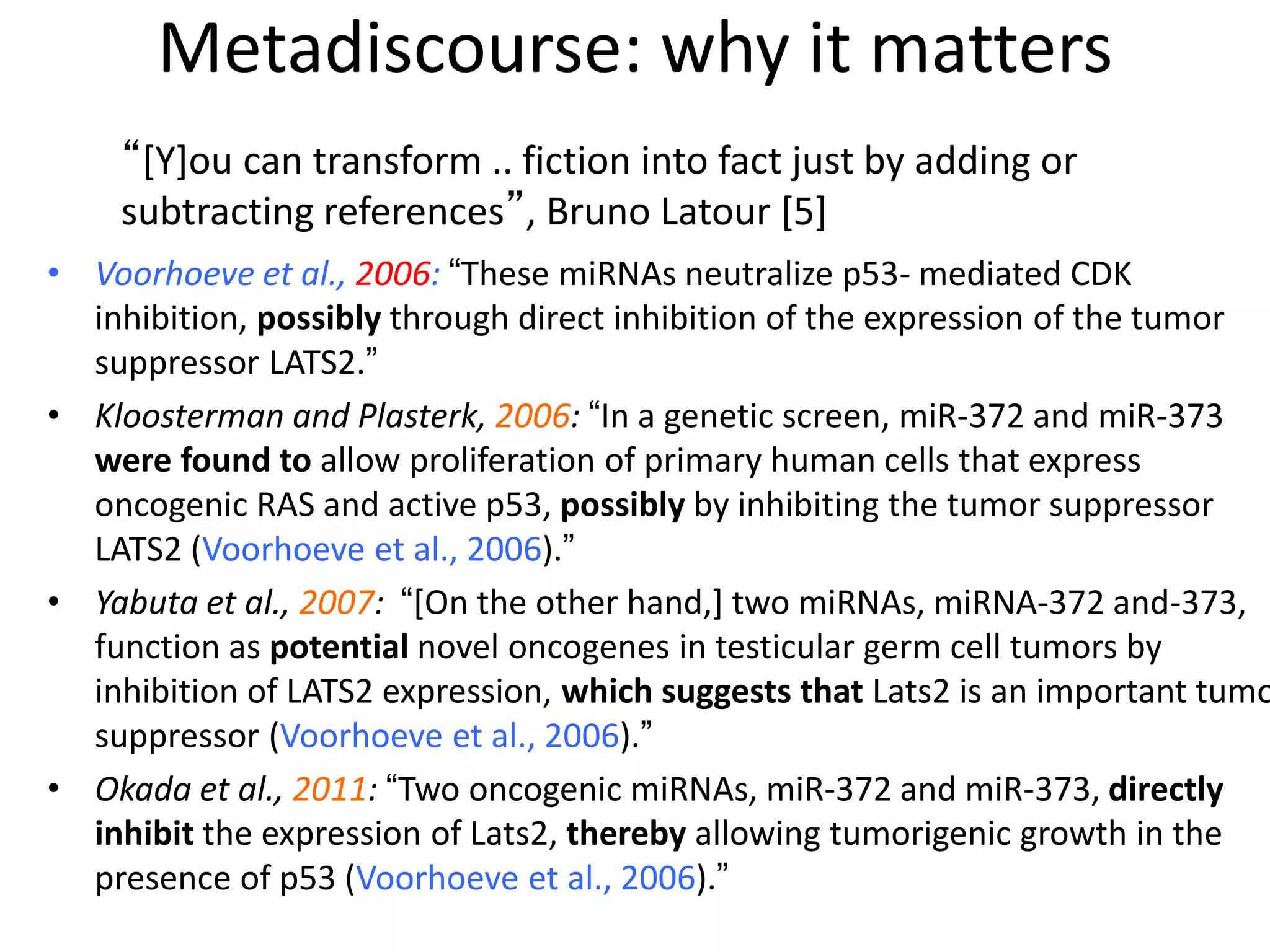 Metadiscourse: why it matters
• Voorhoeve et al., 2006: “These miRNAs neutralize p53- mediated CDK
inhibition, possibly through direct inhibition of the expression of the tumor
suppressor LATS2.”
• Kloosterman and Plasterk, 2006: “In a genetic screen, miR-372 and miR-373
were found to allow proliferation of primary human cells that express
oncogenic RAS and active p53, possibly by inhibiting the tumor suppressor
LATS2 (Voorhoeve et al., 2006).”
• Yabuta et al., 2007: “[On the other hand,] two miRNAs, miRNA-372 and-373,
function as potential novel oncogenes in testicular germ cell tumors by
inhibition of LATS2 expression, which suggests that Lats2 is an important tumo
suppressor (Voorhoeve et al., 2006).”
• Okada et al., 2011: “Two oncogenic miRNAs, miR-372 and miR-373, directly
inhibit the expression of Lats2, thereby allowing tumorigenic growth in the
presence of p53 (Voorhoeve et al., 2006).”
“[Y]ou can transform .. fiction into fact just by adding or
subtracting references”, Bruno Latour [5]
 
