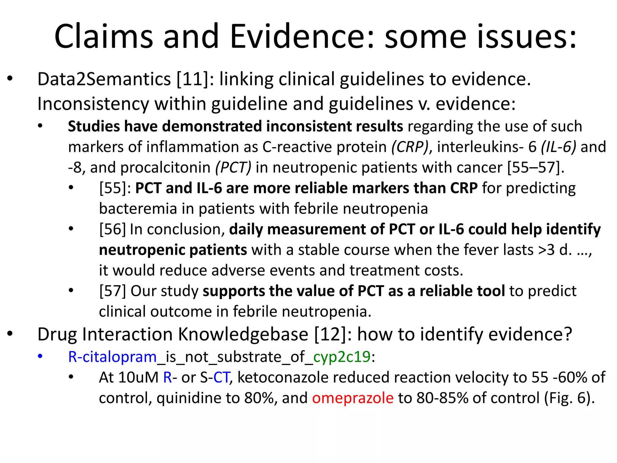 Claims and Evidence: some issues:
• Data2Semantics [11]: linking clinical guidelines to evidence.
Inconsistency within guideline and guidelines v. evidence:
• Studies have demonstrated inconsistent results regarding the use of such
markers of inflammation as C-reactive protein (CRP), interleukins- 6 (IL-6) and
-8, and procalcitonin (PCT) in neutropenic patients with cancer [55–57].
• [55]: PCT and IL-6 are more reliable markers than CRP for predicting
bacteremia in patients with febrile neutropenia
• [56] In conclusion, daily measurement of PCT or IL-6 could help identify
neutropenic patients with a stable course when the fever lasts >3 d. …,
it would reduce adverse events and treatment costs.
• [57] Our study supports the value of PCT as a reliable tool to predict
clinical outcome in febrile neutropenia.
• Drug Interaction Knowledgebase [12]: how to identify evidence?
• R-citalopram_is_not_substrate_of_cyp2c19:
• At 10uM R- or S-CT, ketoconazole reduced reaction velocity to 55 -60% of
control, quinidine to 80%, and omeprazole to 80-85% of control (Fig. 6).
 